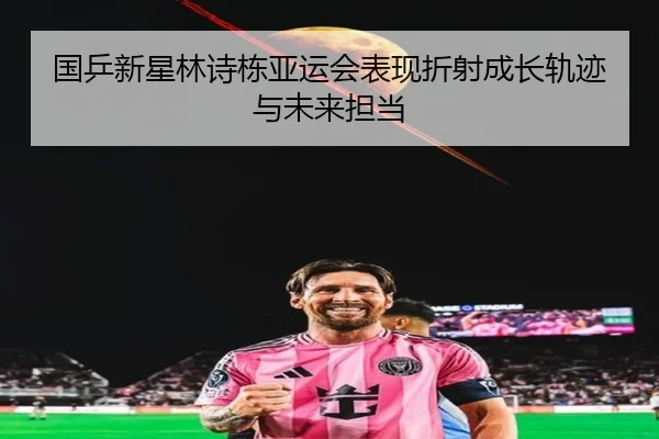 国乒新星林诗栋亚运会表现折射成长轨迹与未来担当